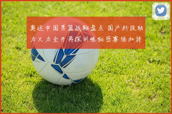 奥运中国男篮战靴盘点 国产科技助力火力全开再探训练秘密赛场加持