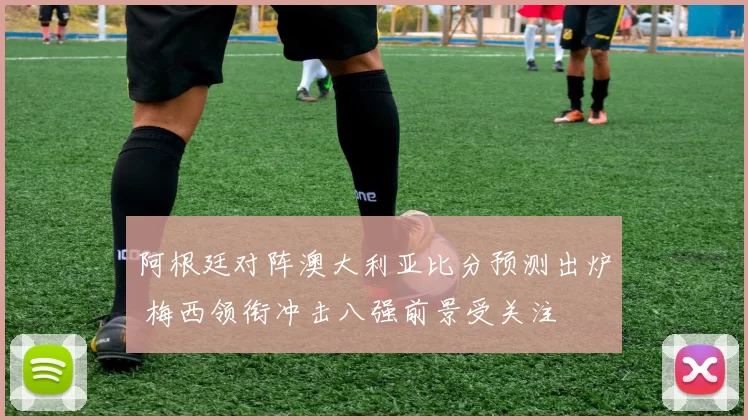 阿根廷对阵澳大利亚比分预测出炉 梅西领衔冲击八强前景受关注