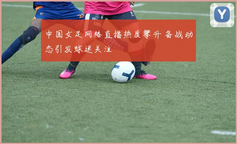 中国女足网络直播热度攀升 备战动态引发球迷关注