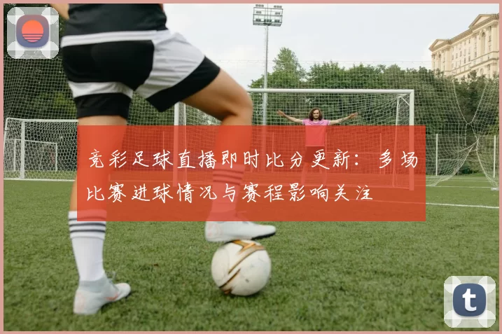 竞彩足球直播即时比分更新：多场比赛进球情况与赛程影响关注
