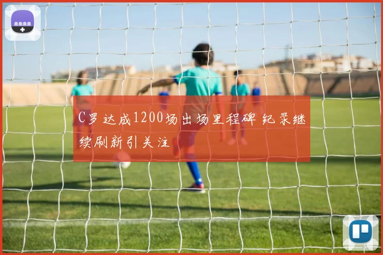 C罗达成1200场出场里程碑 纪录继续刷新引关注