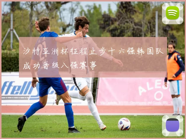 沙特亚洲杯征程止步十六强韩国队成功晋级八强赛事