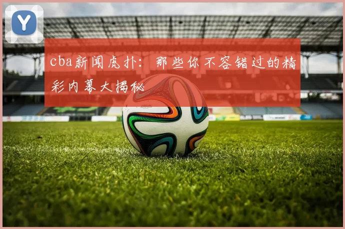 cba新闻虎扑：那些你不容错过的精彩内幕大揭秘