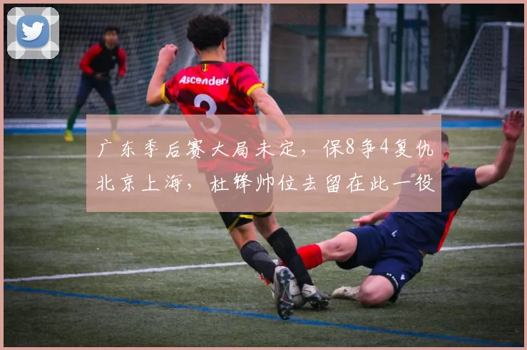 广东季后赛大局未定，保8争4复仇北京上海，杜锋帅位去留在此一役