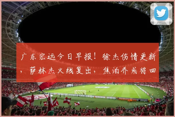广东宏远今日早报！徐杰伤情更新，萨林杰火线复出，焦泊乔或将回归