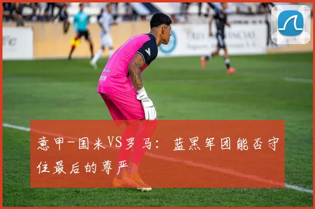 意甲-国米VS罗马：蓝黑军团能否守住最后的尊严